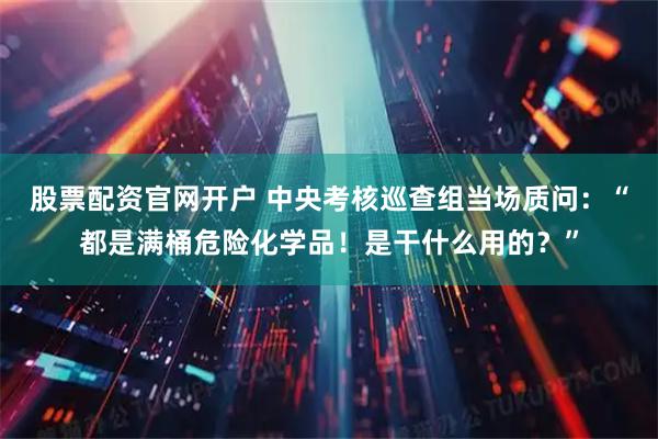 股票配资官网开户 中央考核巡查组当场质问：“都是满桶危险化学品！是干什么用的？”