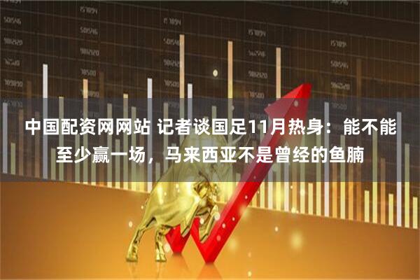 中国配资网网站 记者谈国足11月热身：能不能至少赢一场，马来西亚不是曾经的鱼腩